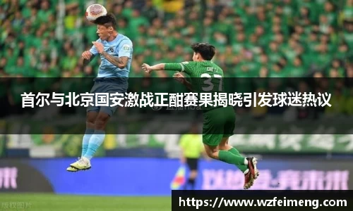 首尔与北京国安激战正酣赛果揭晓引发球迷热议