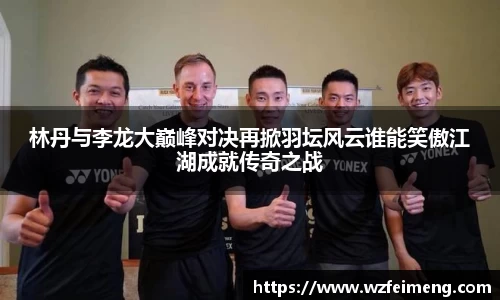 林丹与李龙大巅峰对决再掀羽坛风云谁能笑傲江湖成就传奇之战